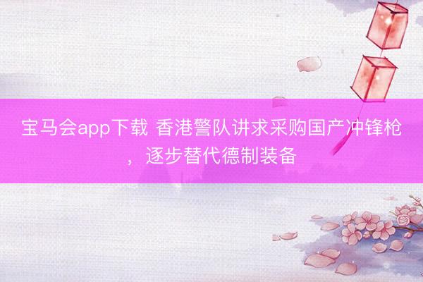宝马会app下载 香港警队讲求采购国产冲锋枪，逐步替代德制装备