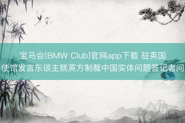 宝马会(BMW Club)官网app下载 驻英国使馆发言东谈主就英方制裁中国实体问题答记者问