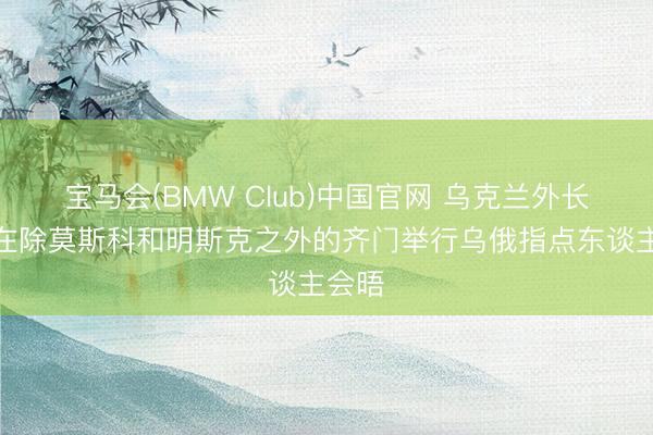 宝马会(BMW Club)中国官网 乌克兰外长：愿在除莫斯科和明斯克之外的齐门举行乌俄指点东谈主会晤